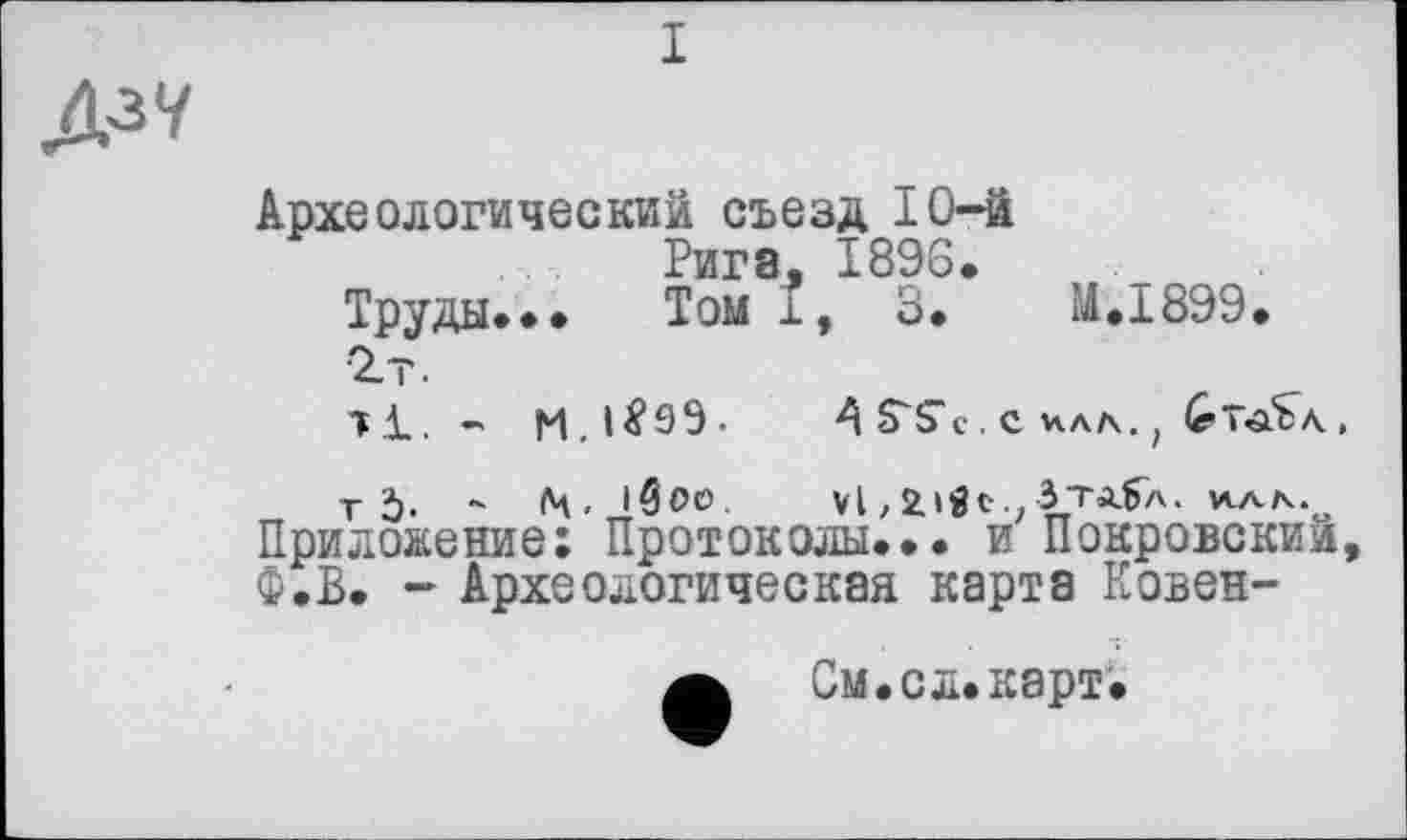 ﻿Археологический съезд 10-й
Рига, 1896.
Труды.•• Том і, 3.	H.I899.
2т.
тД_. -	A S'S’с. с ила. ; (гТ-аїл,
т Ъ- “ (Ч.'бое, vl,2.»«c.; Зта5л. илл.о Приложение: Протоколы... и Покровский. Ф.В. - Археологическая карта Ковен-
А См.сл.карт.